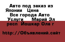 Авто под заказ из Японии › Цена ­ 15 000 - Все города Авто » Услуги   . Марий Эл респ.,Йошкар-Ола г.